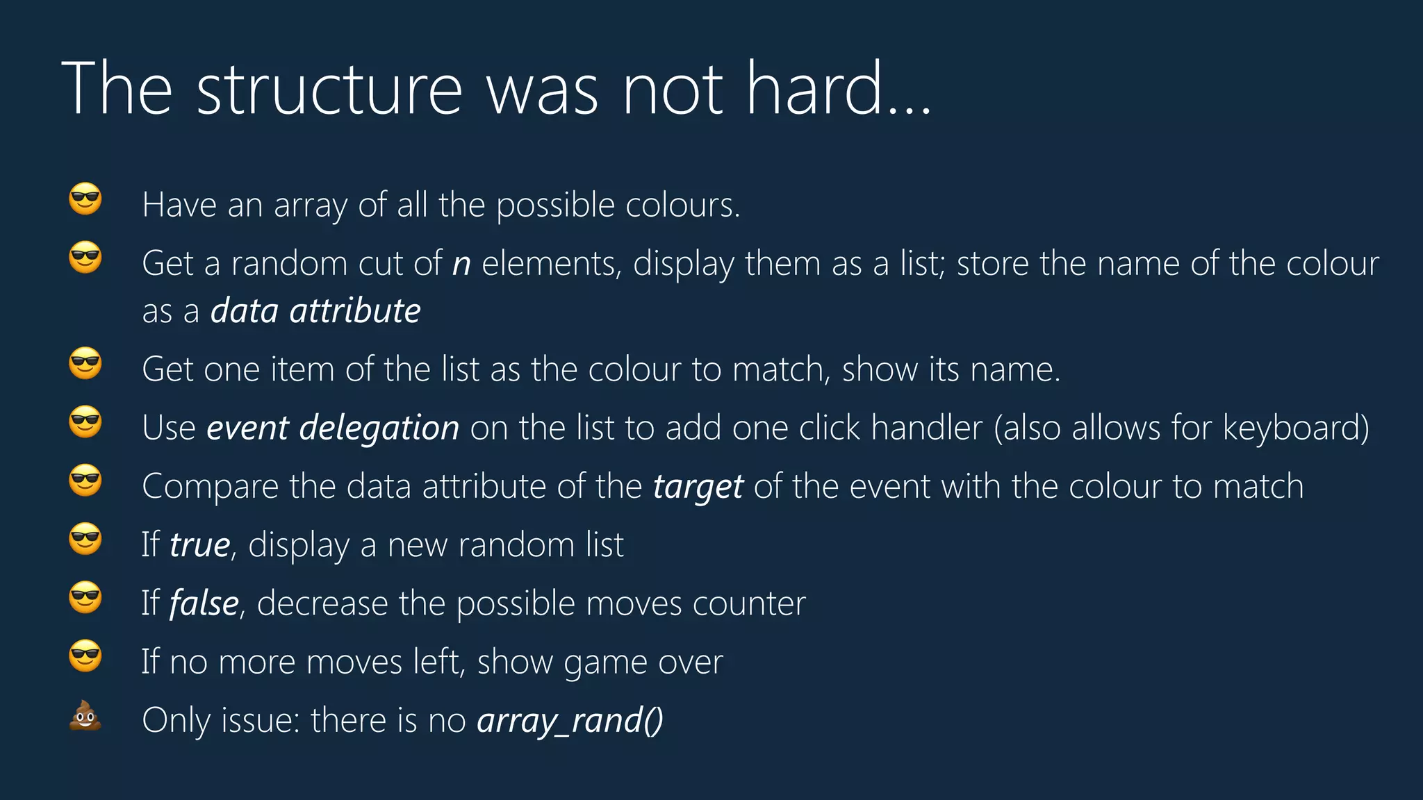 The structure was not hard…
😎 Have an array of all the possible colours.
😎 Get a random cut of n elements, display them as a list; store the name of the colour
as a data attribute
😎 Get one item of the list as the colour to match, show its name.
😎 Use event delegation on the list to add one click handler (also allows for keyboard)
😎 Compare the data attribute of the target of the event with the colour to match
😎 If true, display a new random list
😎 If false, decrease the possible moves counter
😎 If no more moves left, show game over
💩 Only issue: there is no array_rand()
 