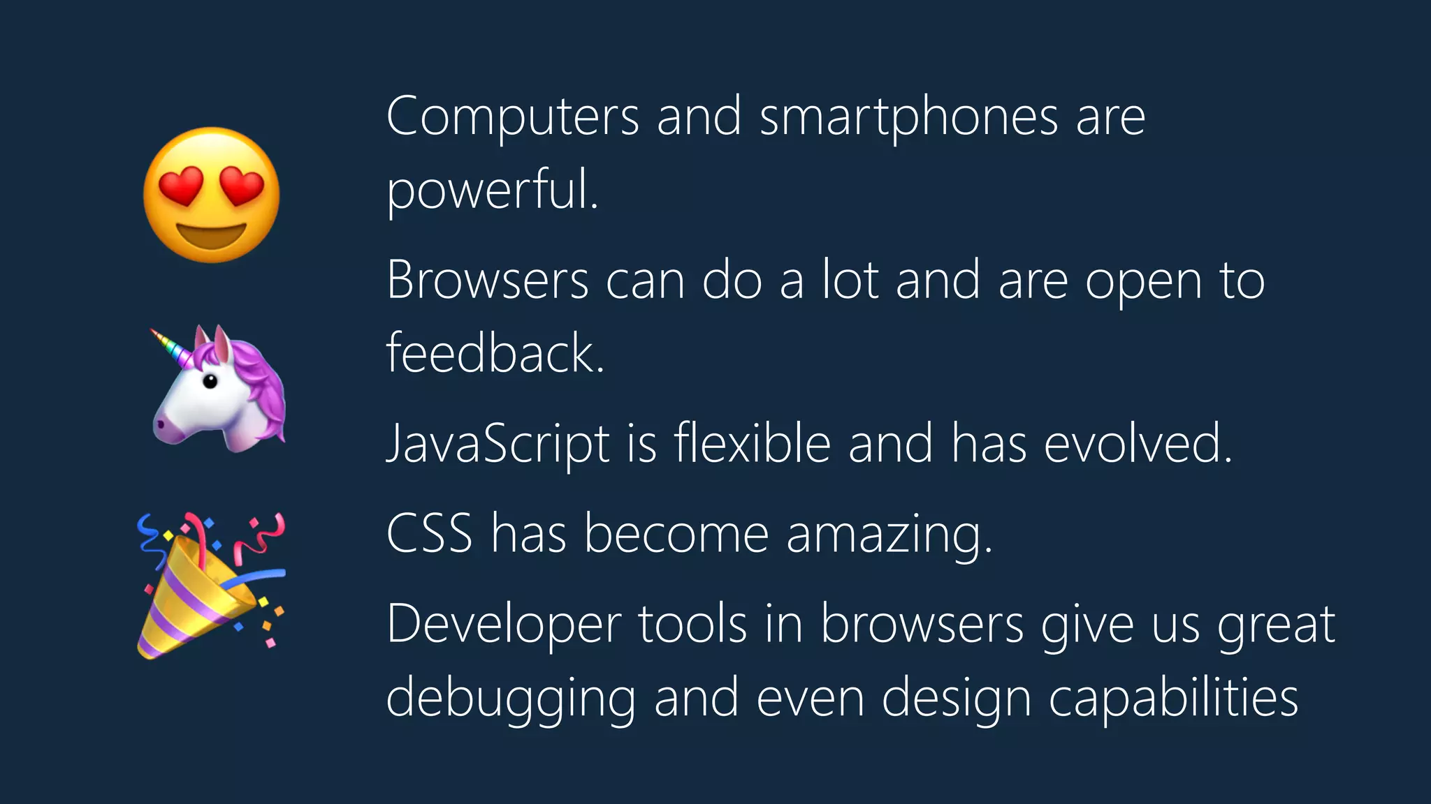 Computers and smartphones are
powerful.
Browsers can do a lot and are open to
feedback.
JavaScript is flexible and has evolved.
CSS has become amazing.
Developer tools in browsers give us great
debugging and even design capabilities
😍
🦄
🎉
 