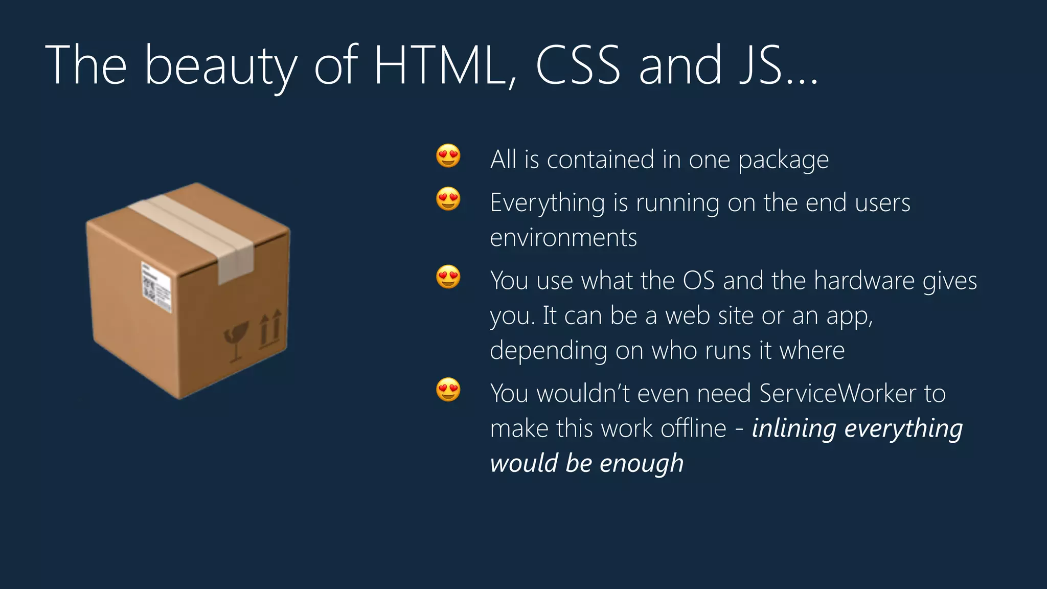 The beauty of HTML, CSS and JS…
😍 All is contained in one package
😍 Everything is running on the end users
environments
😍 You use what the OS and the hardware gives
you. It can be a web site or an app,
depending on who runs it where
😍 You wouldn’t even need ServiceWorker to
make this work offline - inlining everything
would be enough
📦
 