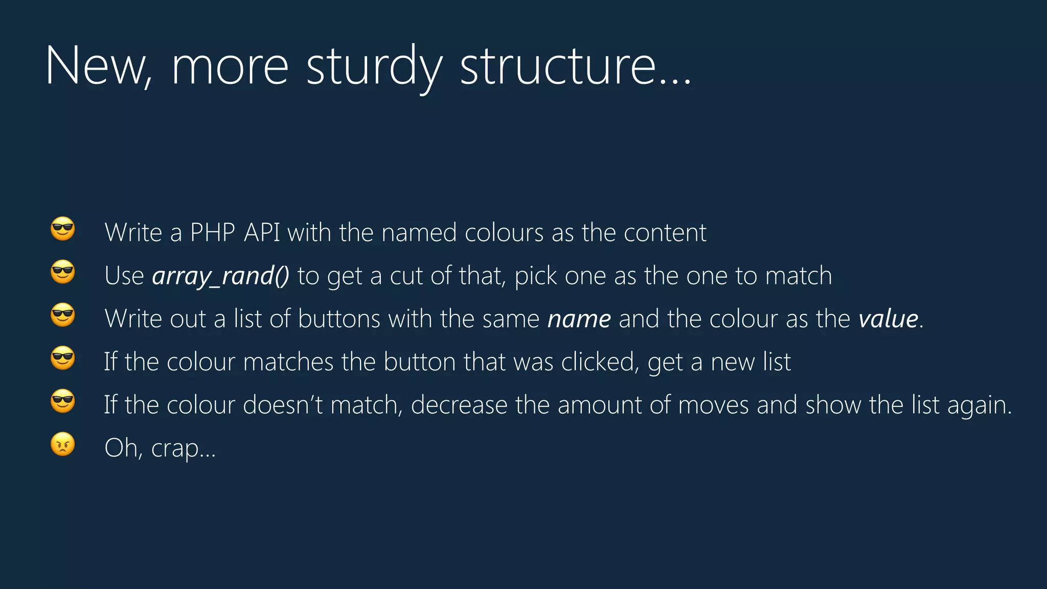 New, more sturdy structure…
😎 Write a PHP API with the named colours as the content
😎 Use array_rand() to get a cut of that, pick one as the one to match
😎 Write out a list of buttons with the same name and the colour as the value.
😎 If the colour matches the button that was clicked, get a new list
😎 If the colour doesn’t match, decrease the amount of moves and show the list again.
😠 Oh, crap…
 