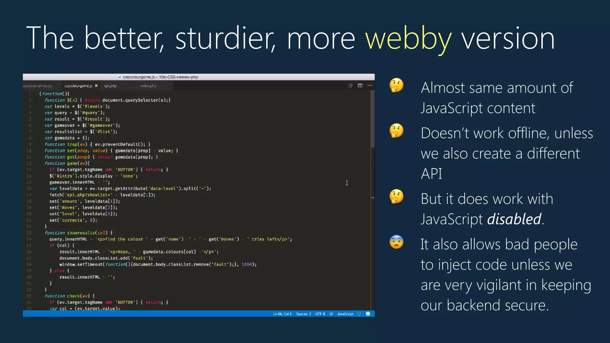 The better, sturdier, more webby version
🤔 Almost same amount of
JavaScript content
🤔 Doesn’t work offline, unless
we also create a different
API
🤔 But it does work with
JavaScript disabled.
😨 It also allows bad people
to inject code unless we
are very vigilant in keeping
our backend secure.
 