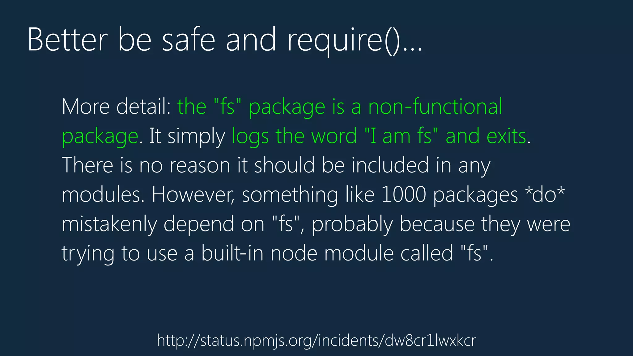 http://status.npmjs.org/incidents/dw8cr1lwxkcr
Better be safe and require()…
More detail: the "fs" package is a non-functional
package. It simply logs the word "I am fs" and exits.
There is no reason it should be included in any
modules. However, something like 1000 packages *do*
mistakenly depend on "fs", probably because they were
trying to use a built-in node module called "fs".
 