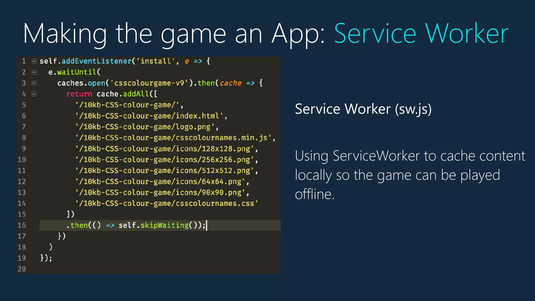 Service Worker (sw.js)
Using ServiceWorker to cache content
locally so the game can be played
offline.
Making the game an App: Service Worker
 