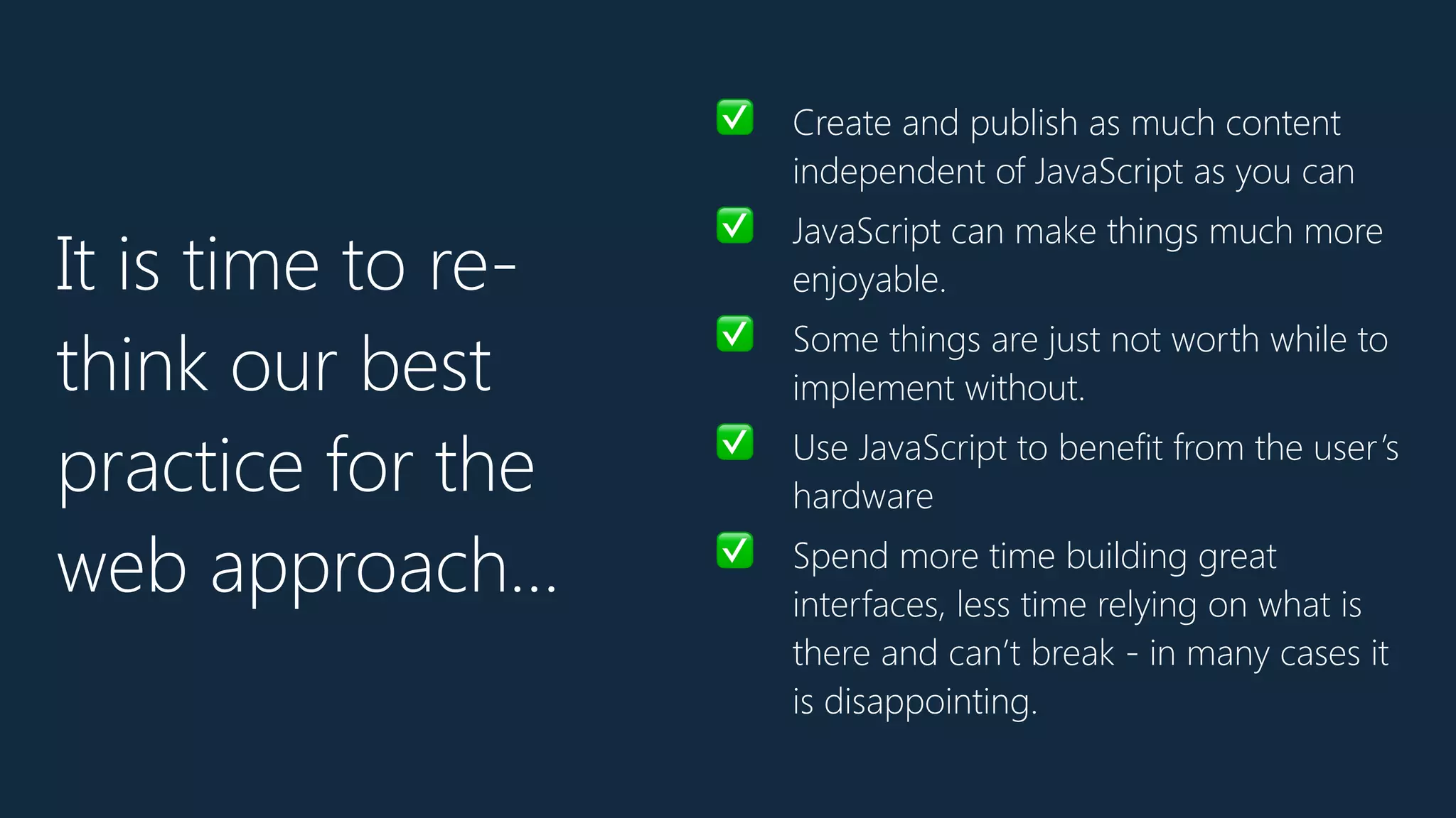 ✅ Create and publish as much content
independent of JavaScript as you can
✅ JavaScript can make things much more
enjoyable.
✅ Some things are just not worth while to
implement without.
✅ Use JavaScript to benefit from the user’s
hardware
✅ Spend more time building great
interfaces, less time relying on what is
there and can’t break - in many cases it
is disappointing.
It is time to re-
think our best
practice for the
web approach…
 