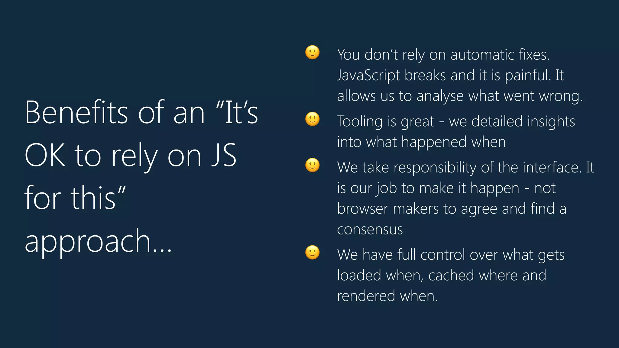🙂 You don’t rely on automatic fixes.
JavaScript breaks and it is painful. It
allows us to analyse what went wrong.
🙂 Tooling is great - we detailed insights
into what happened when
🙂 We take responsibility of the interface. It
is our job to make it happen - not
browser makers to agree and find a
consensus
🙂 We have full control over what gets
loaded when, cached where and
rendered when.
Benefits of an “It’s
OK to rely on JS
for this”
approach…
 