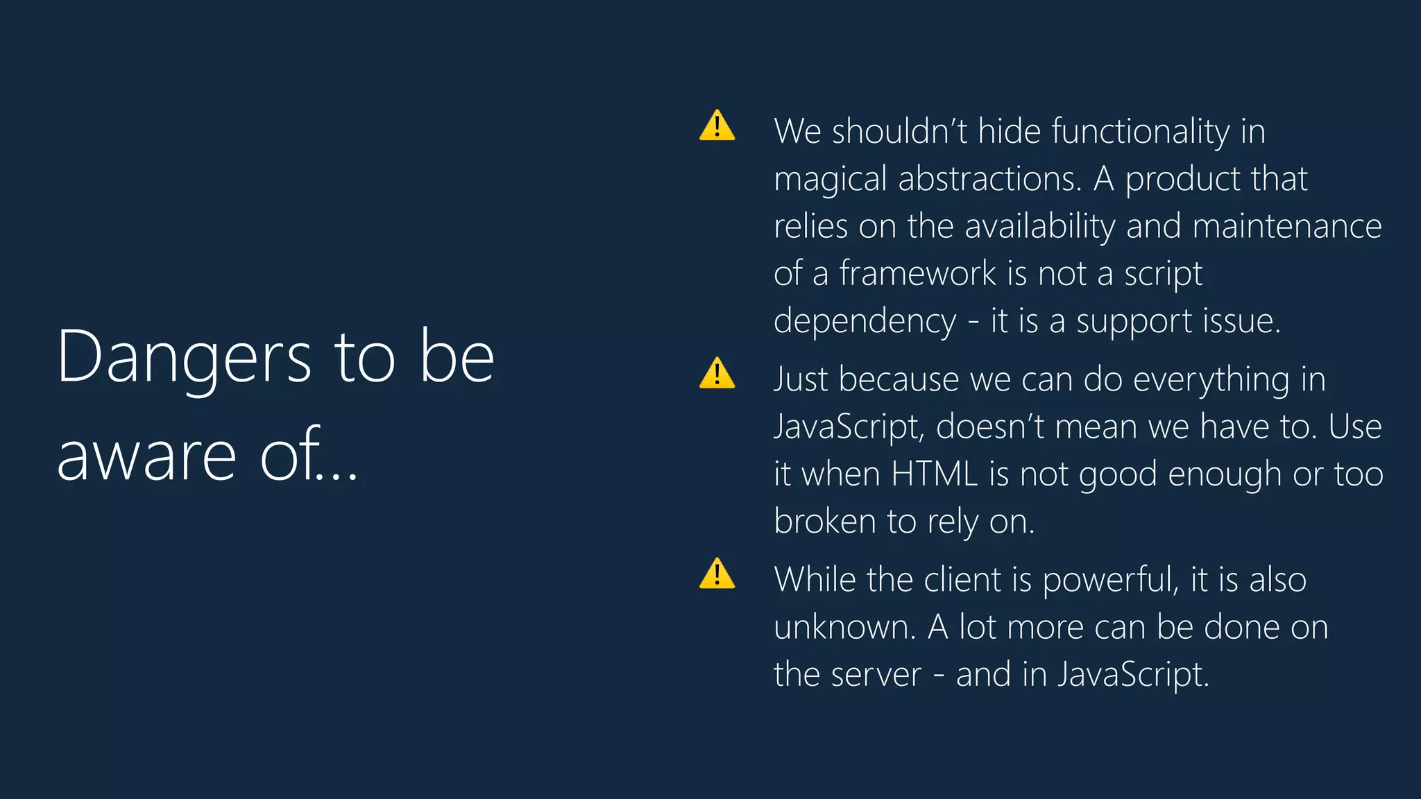⚠ We shouldn’t hide functionality in
magical abstractions. A product that
relies on the availability and maintenance
of a framework is not a script
dependency - it is a support issue.
⚠ Just because we can do everything in
JavaScript, doesn’t mean we have to. Use
it when HTML is not good enough or too
broken to rely on.
⚠ While the client is powerful, it is also
unknown. A lot more can be done on
the server - and in JavaScript.
Dangers to be
aware of…
 