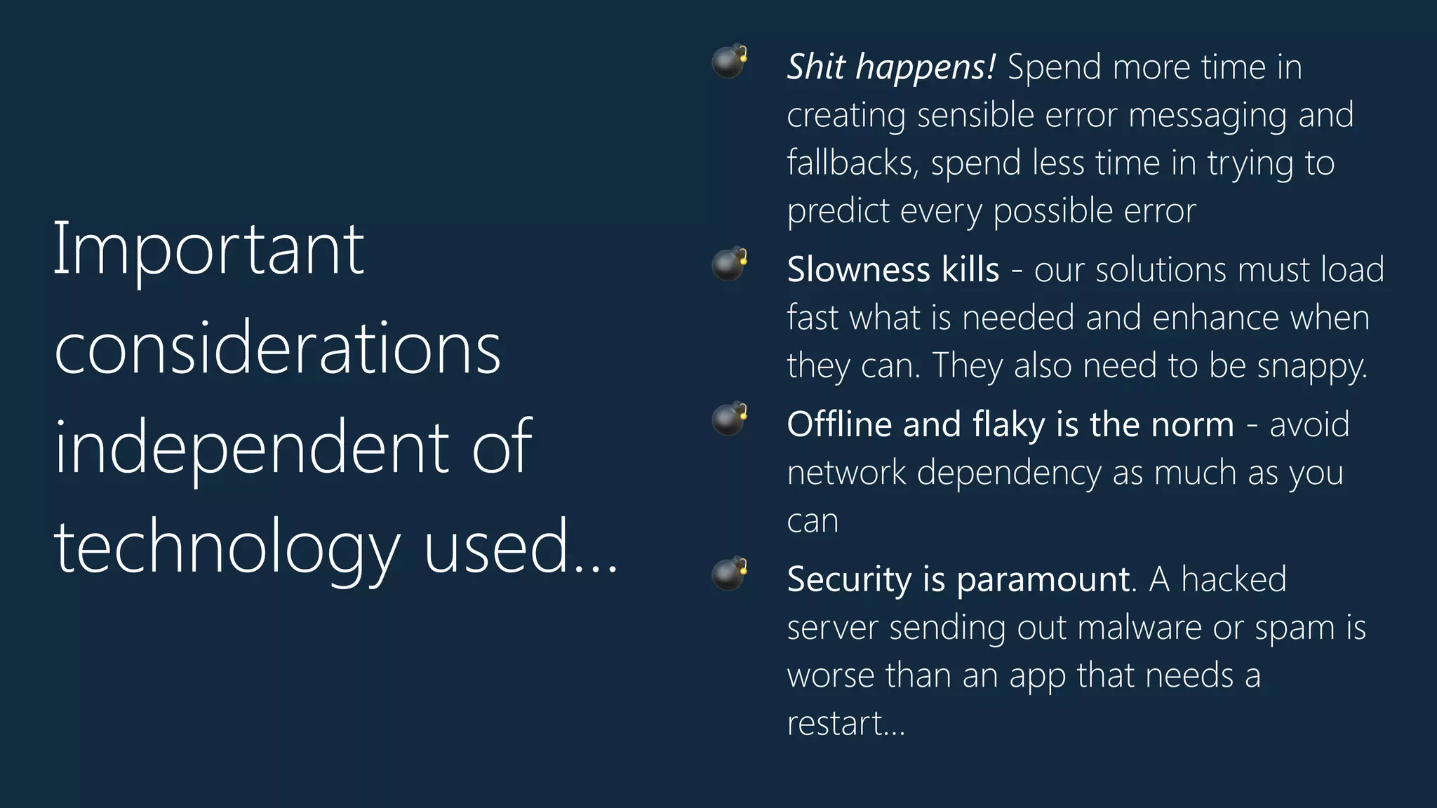Important
considerations
independent of
technology used…
💣 Shit happens! Spend more time in
creating sensible error messaging and
fallbacks, spend less time in trying to
predict every possible error
💣 Slowness kills - our solutions must load
fast what is needed and enhance when
they can. They also need to be snappy.
💣 Offline and flaky is the norm - avoid
network dependency as much as you
can
💣 Security is paramount. A hacked
server sending out malware or spam is
worse than an app that needs a
restart…
 
