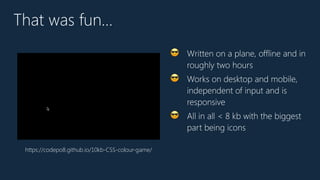 That was fun…
😎 Written on a plane, offline and in
roughly two hours
😎 Works on desktop and mobile,
independent of input and is
responsive
😎 All in all < 8 kb with the biggest
part being icons
https://codepo8.github.io/10kb-CSS-colour-game/
 