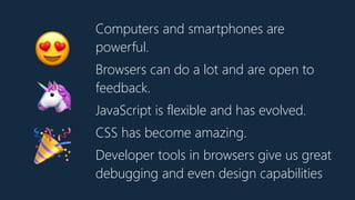 Computers and smartphones are
powerful.
Browsers can do a lot and are open to
feedback.
JavaScript is flexible and has evolved.
CSS has become amazing.
Developer tools in browsers give us great
debugging and even design capabilities
😍
🦄
🎉
 
