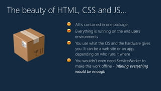 The beauty of HTML, CSS and JS…
😍 All is contained in one package
😍 Everything is running on the end users
environments
😍 You use what the OS and the hardware gives
you. It can be a web site or an app,
depending on who runs it where
😍 You wouldn’t even need ServiceWorker to
make this work offline - inlining everything
would be enough
📦
 