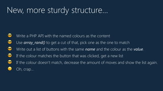 New, more sturdy structure…
😎 Write a PHP API with the named colours as the content
😎 Use array_rand() to get a cut of that, pick one as the one to match
😎 Write out a list of buttons with the same name and the colour as the value.
😎 If the colour matches the button that was clicked, get a new list
😎 If the colour doesn’t match, decrease the amount of moves and show the list again.
😠 Oh, crap…
 