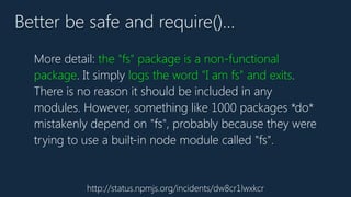 http://status.npmjs.org/incidents/dw8cr1lwxkcr
Better be safe and require()…
More detail: the "fs" package is a non-functional
package. It simply logs the word "I am fs" and exits.
There is no reason it should be included in any
modules. However, something like 1000 packages *do*
mistakenly depend on "fs", probably because they were
trying to use a built-in node module called "fs".
 