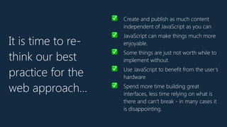 ✅ Create and publish as much content
independent of JavaScript as you can
✅ JavaScript can make things much more
enjoyable.
✅ Some things are just not worth while to
implement without.
✅ Use JavaScript to benefit from the user’s
hardware
✅ Spend more time building great
interfaces, less time relying on what is
there and can’t break - in many cases it
is disappointing.
It is time to re-
think our best
practice for the
web approach…
 