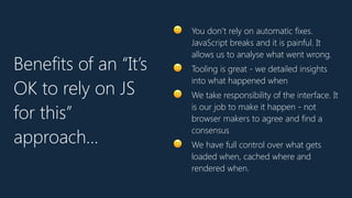 🙂 You don’t rely on automatic fixes.
JavaScript breaks and it is painful. It
allows us to analyse what went wrong.
🙂 Tooling is great - we detailed insights
into what happened when
🙂 We take responsibility of the interface. It
is our job to make it happen - not
browser makers to agree and find a
consensus
🙂 We have full control over what gets
loaded when, cached where and
rendered when.
Benefits of an “It’s
OK to rely on JS
for this”
approach…
 