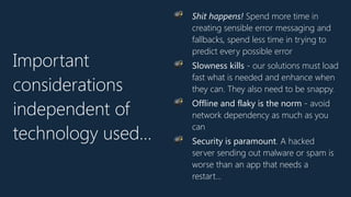 Important
considerations
independent of
technology used…
💣 Shit happens! Spend more time in
creating sensible error messaging and
fallbacks, spend less time in trying to
predict every possible error
💣 Slowness kills - our solutions must load
fast what is needed and enhance when
they can. They also need to be snappy.
💣 Offline and flaky is the norm - avoid
network dependency as much as you
can
💣 Security is paramount. A hacked
server sending out malware or spam is
worse than an app that needs a
restart…
 