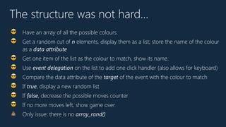 The structure was not hard…
😎 Have an array of all the possible colours.
😎 Get a random cut of n elements, display them as a list; store the name of the colour
as a data attribute
😎 Get one item of the list as the colour to match, show its name.
😎 Use event delegation on the list to add one click handler (also allows for keyboard)
😎 Compare the data attribute of the target of the event with the colour to match
😎 If true, display a new random list
😎 If false, decrease the possible moves counter
😎 If no more moves left, show game over
💩 Only issue: there is no array_rand()
 