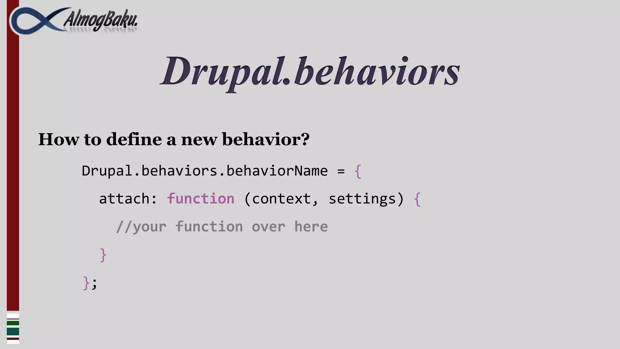Drupal.behaviors
How to define a new behavior?
    Drupal.behaviors.behaviorName = {
      attach: function (context, settings) {
          //your function over here
      }
    };
 