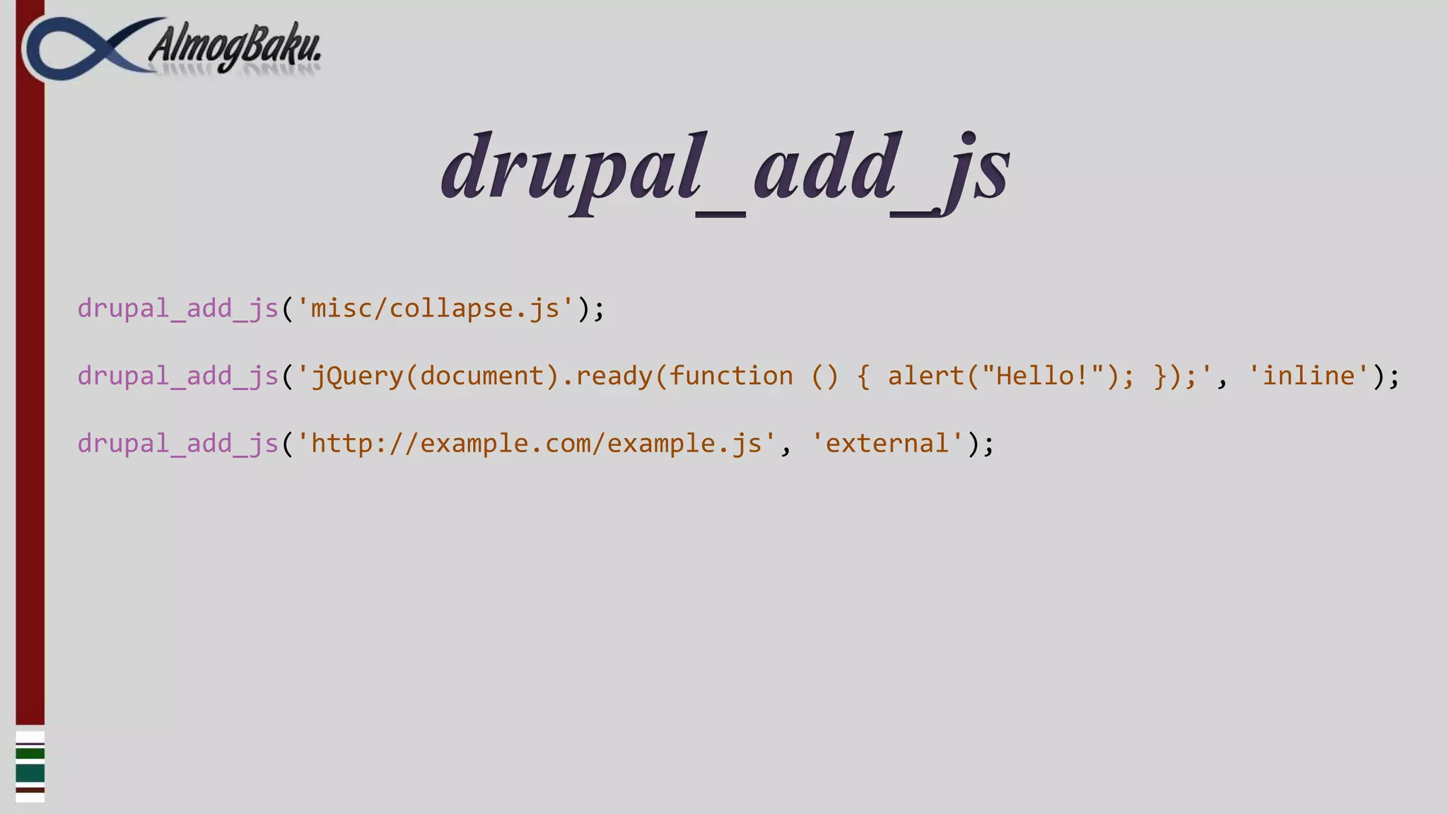 drupal_add_js
drupal_add_js('misc/collapse.js');

drupal_add_js('jQuery(document).ready(function () { alert("Hello!"); });', 'inline');

drupal_add_js('http://example.com/example.js', 'external');
 