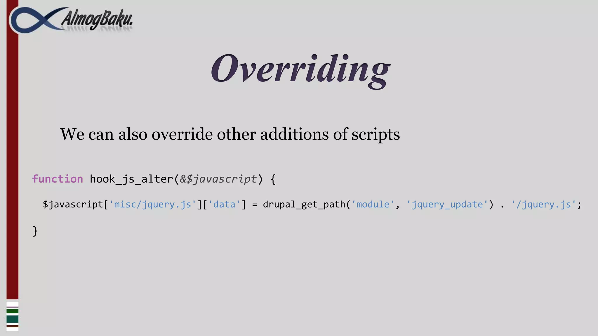Overriding
       We can also override other additions of scripts

function hook_js_alter(&$javascript) {

    $javascript['misc/jquery.js']['data'] = drupal_get_path('module', 'jquery_update') . '/jquery.js';

}
 