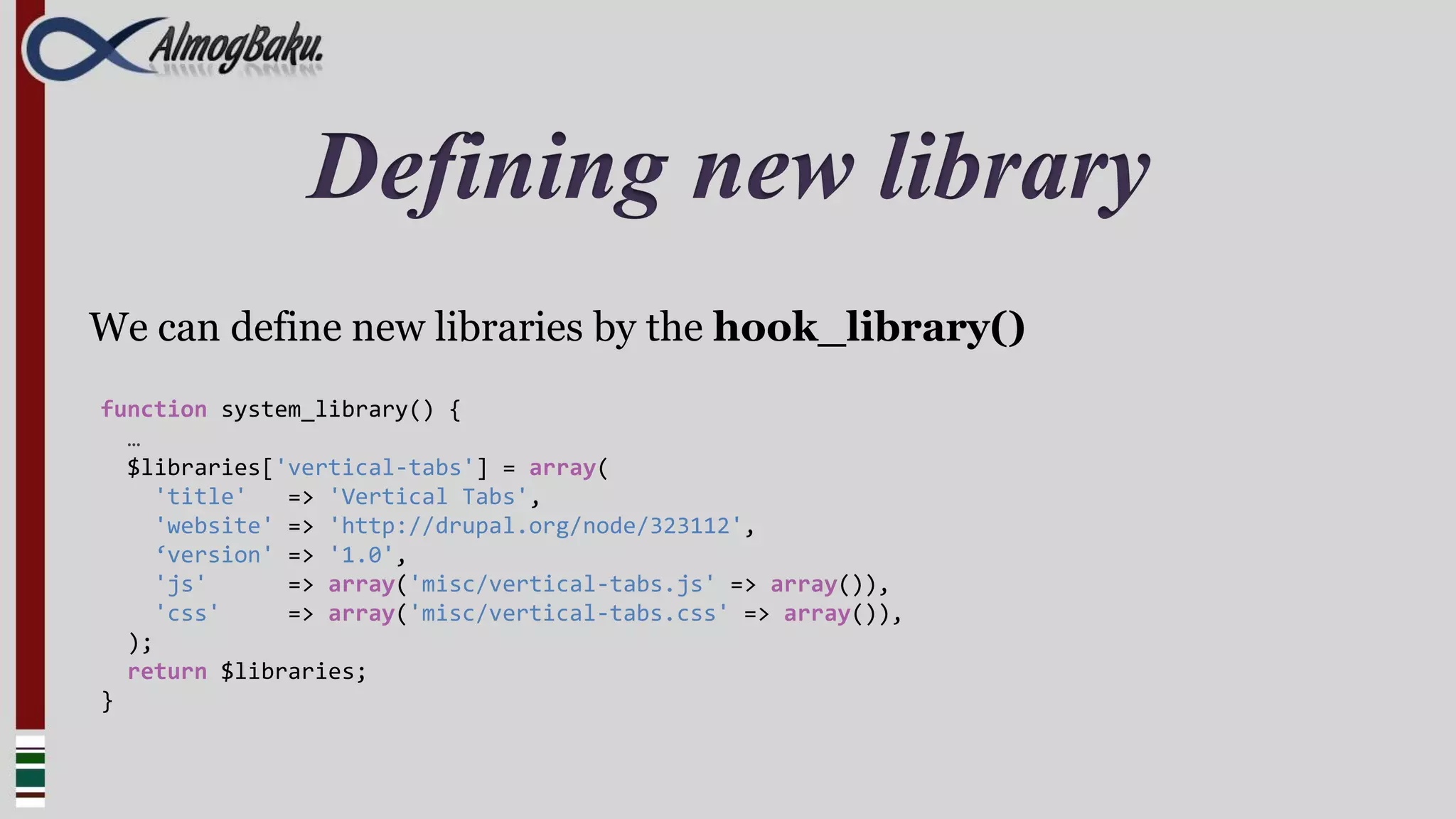 Defining new library
We can define new libraries by the hook_library()
function system_library() {
  …
  $libraries['vertical-tabs'] = array(
     'title'   => 'Vertical Tabs',
     'website' => 'http://drupal.org/node/323112',
     ‘version' => '1.0',
     'js'      => array('misc/vertical-tabs.js' => array()),
     'css'     => array('misc/vertical-tabs.css' => array()),
  );
  return $libraries;
}
 