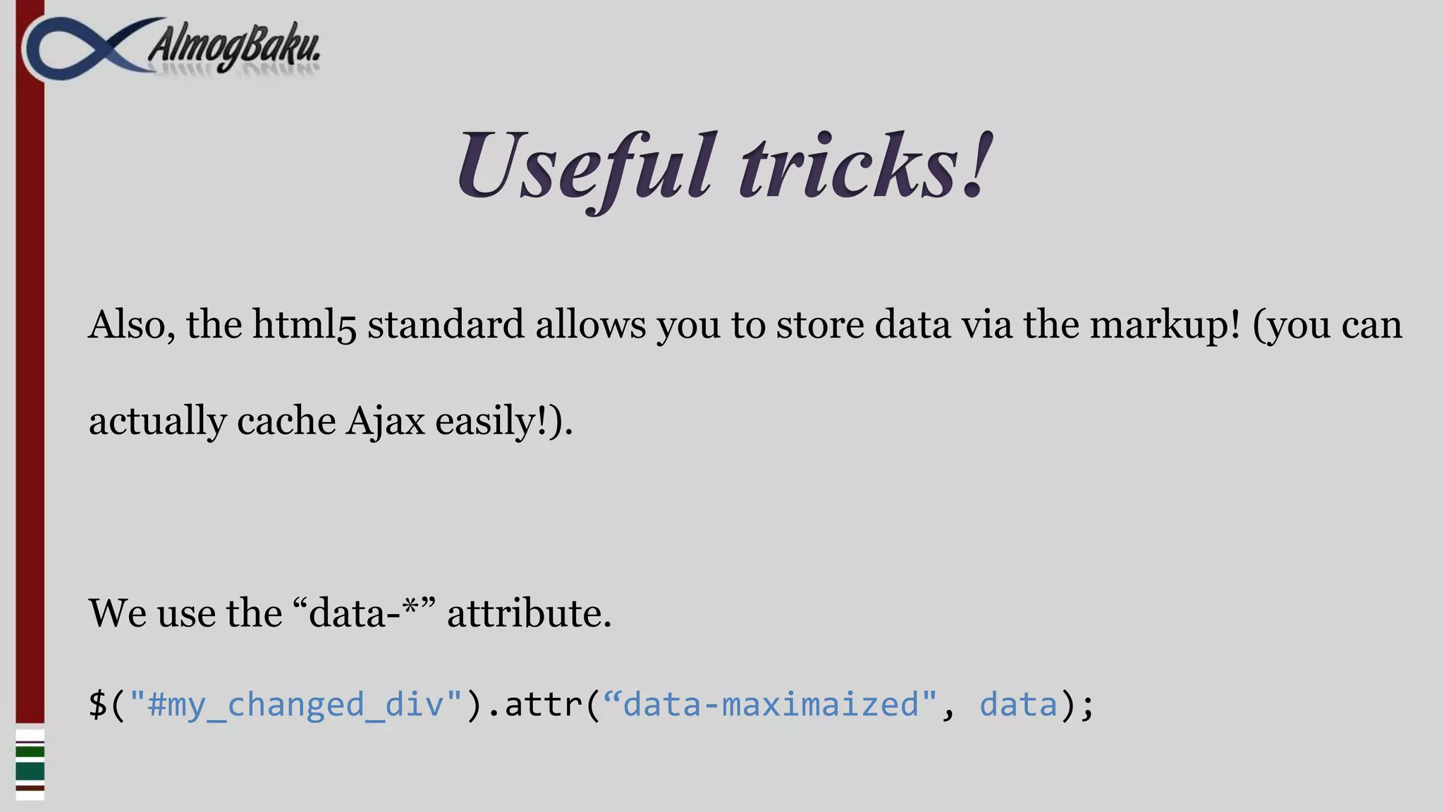 Useful tricks!
Also, the html5 standard allows you to store data via the markup! (you can

actually cache Ajax easily!).



We use the “data-*” attribute.

$("#my_changed_div").attr(“data-maximaized", data);
 