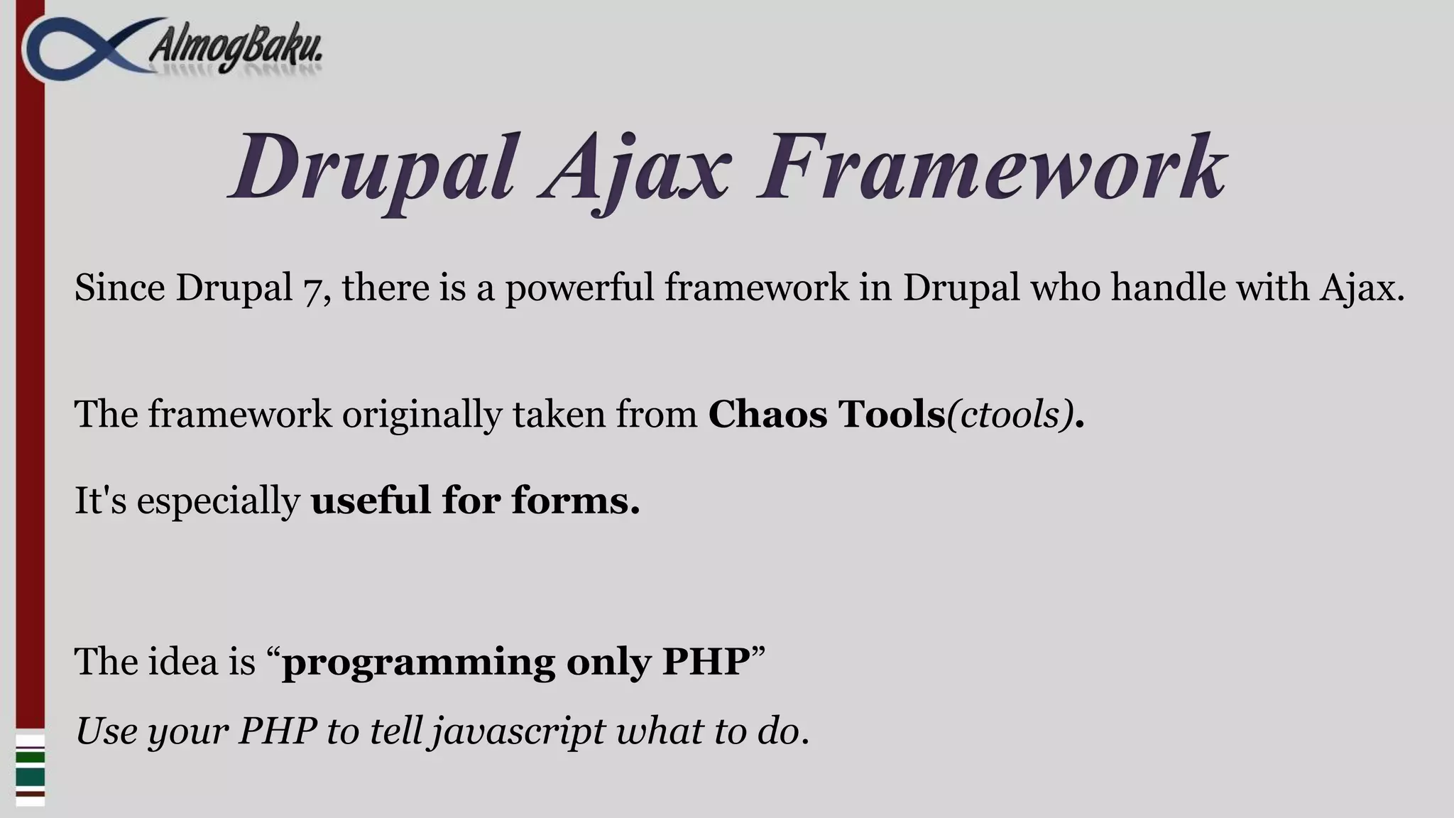 Drupal Ajax Framework
Since Drupal 7, there is a powerful framework in Drupal who handle with Ajax.


The framework originally taken from Chaos Tools(ctools).

It's especially useful for forms.



The idea is “programming only PHP”
Use your PHP to tell javascript what to do.
 
