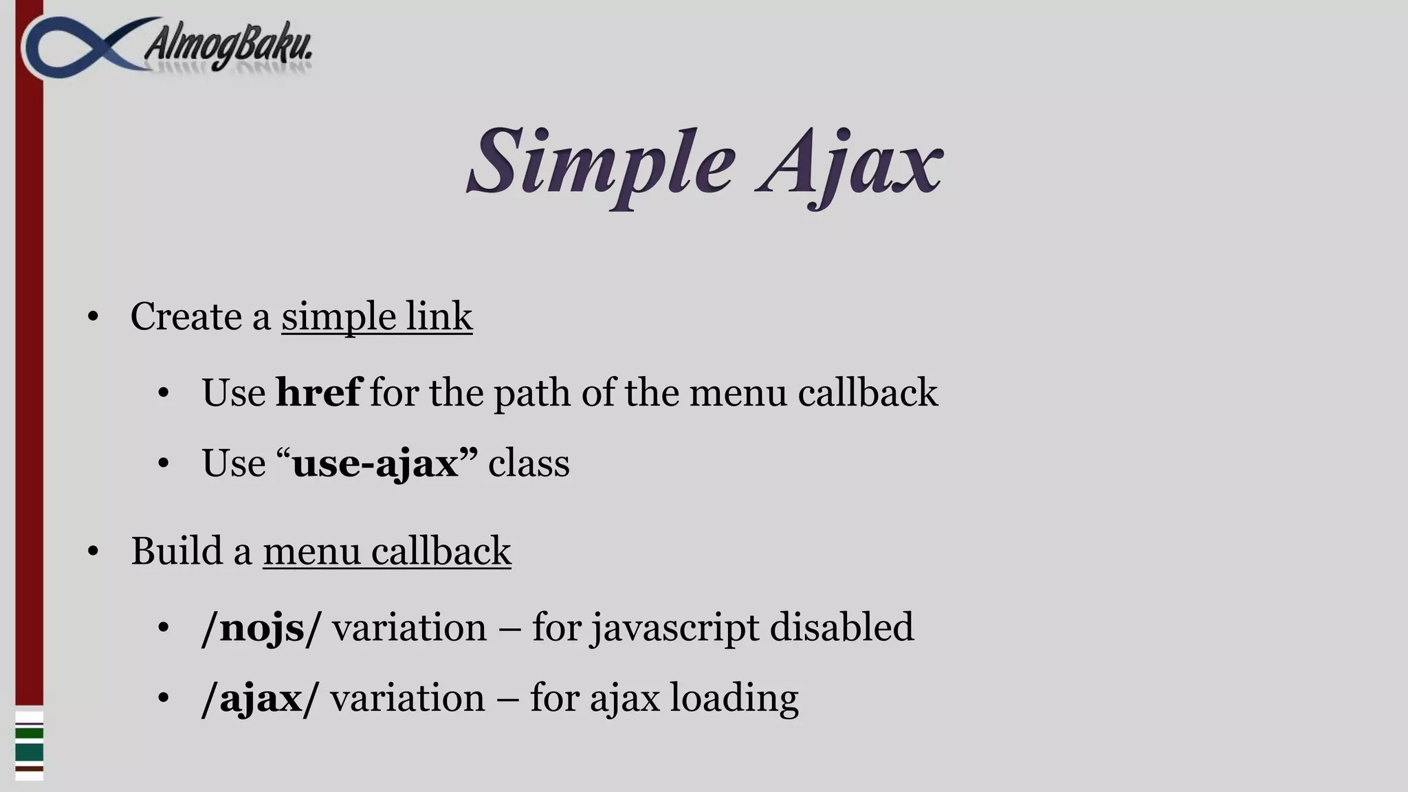 Simple Ajax
• Create a simple link
    • Use href for the path of the menu callback
    • Use “use-ajax” class

• Build a menu callback
    • /nojs/ variation – for javascript disabled
    • /ajax/ variation – for ajax loading
 