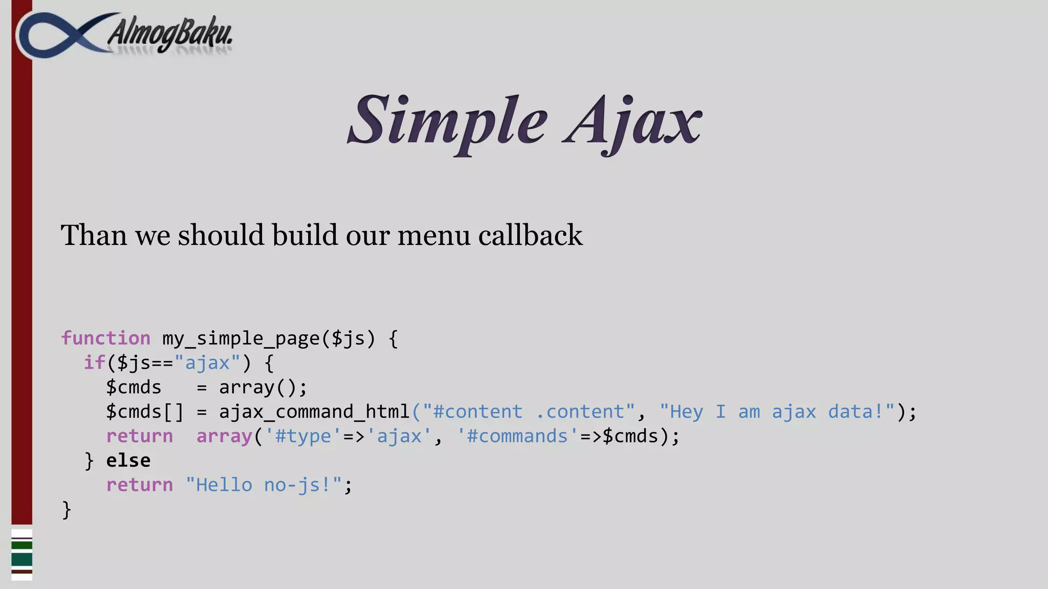 Simple Ajax
Than we should build our menu callback


function my_simple_page($js) {
  if($js=="ajax") {
    $cmds   = array();
    $cmds[] = ajax_command_html("#content .content", "Hey I am ajax data!");
    return array('#type'=>'ajax', '#commands'=>$cmds);
  } else
    return "Hello no-js!";
}
 