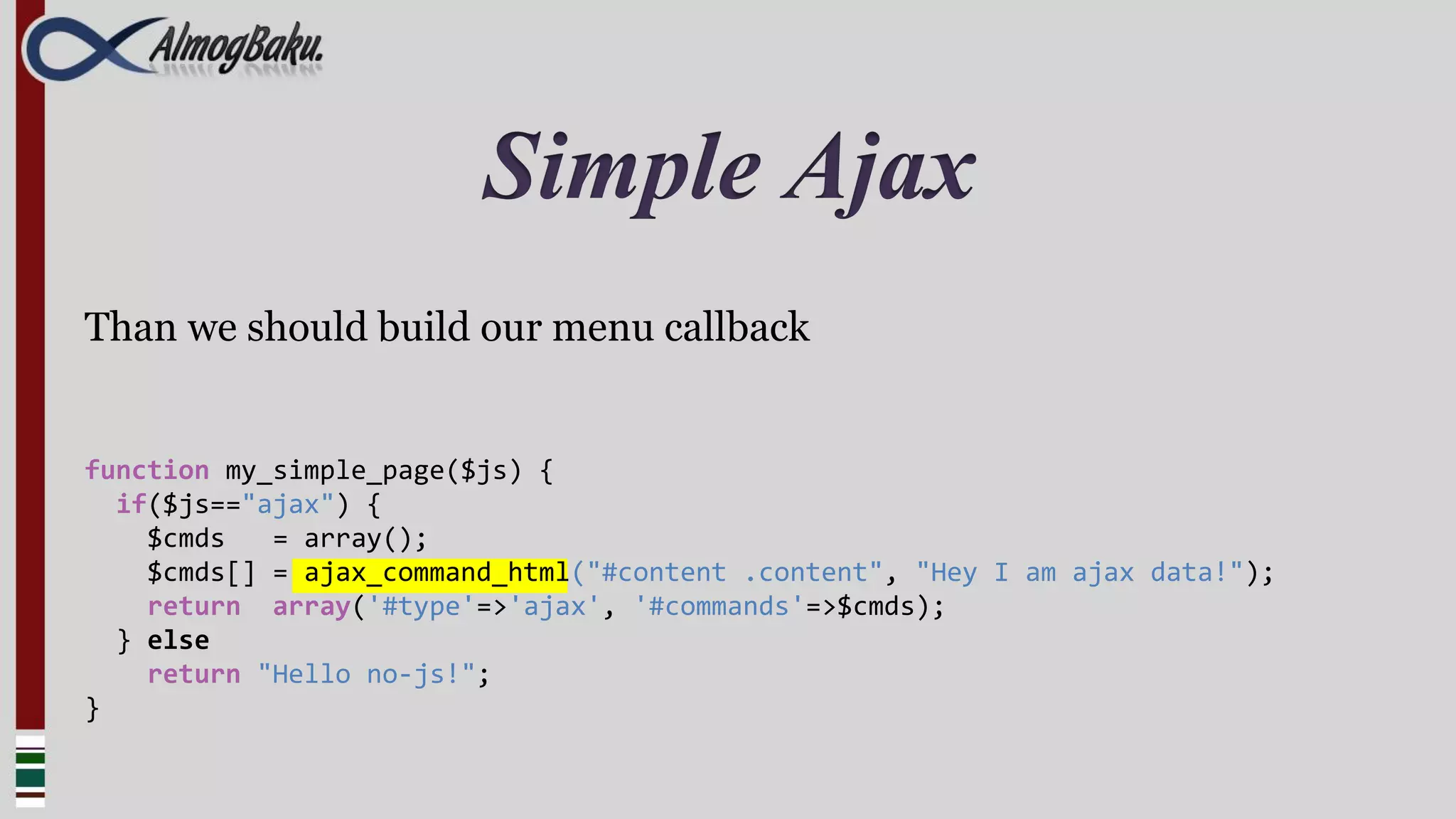 Simple Ajax
Than we should build our menu callback


function my_simple_page($js) {
  if($js=="ajax") {
    $cmds   = array();
    $cmds[] = ajax_command_html("#content .content", "Hey I am ajax data!");
    return array('#type'=>'ajax', '#commands'=>$cmds);
  } else
    return "Hello no-js!";
}
 