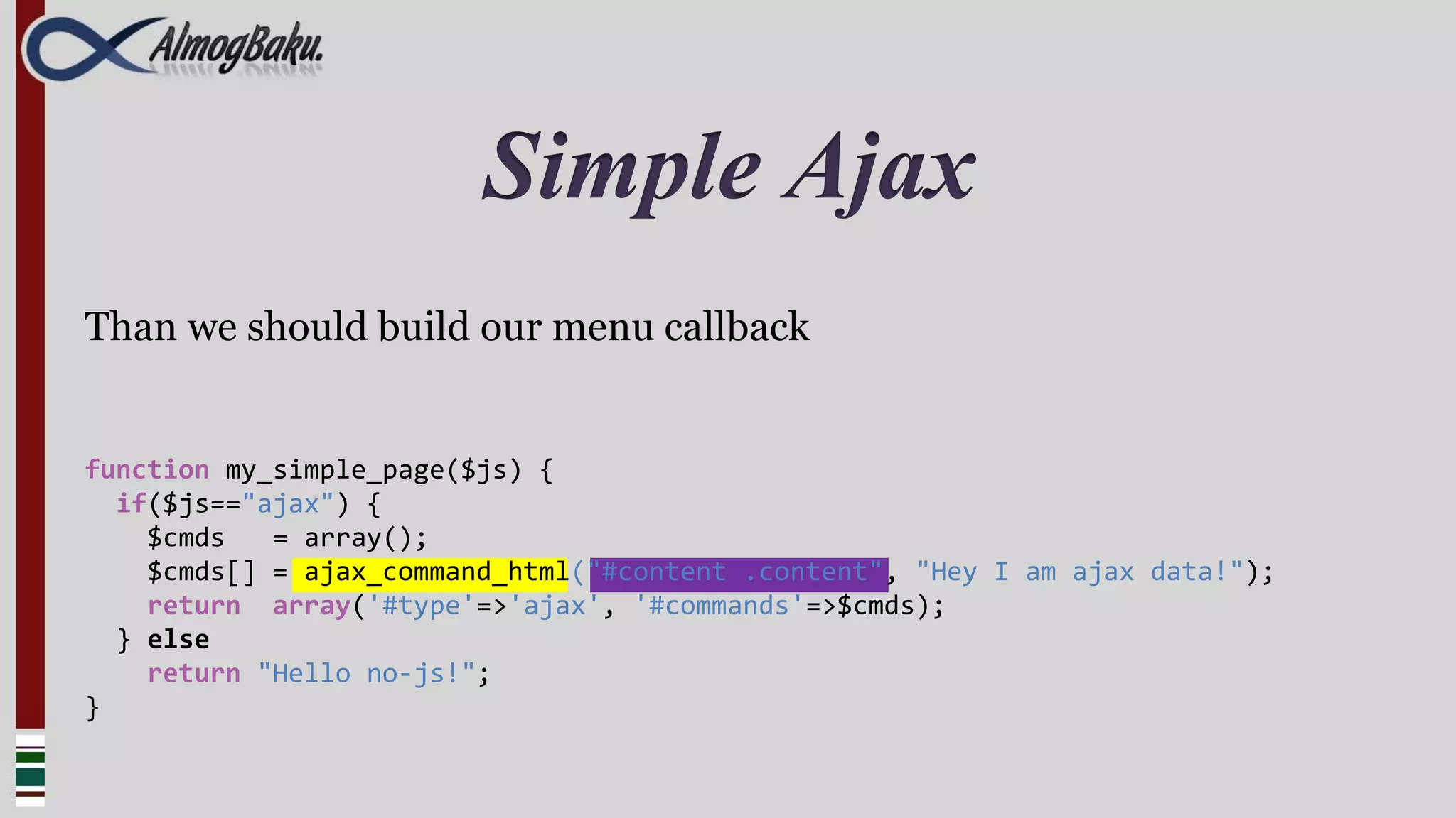 Simple Ajax
Than we should build our menu callback


function my_simple_page($js) {
  if($js=="ajax") {
    $cmds   = array();
    $cmds[] = ajax_command_html("#content .content", "Hey I am ajax data!");
    return array('#type'=>'ajax', '#commands'=>$cmds);
  } else
    return "Hello no-js!";
}
 