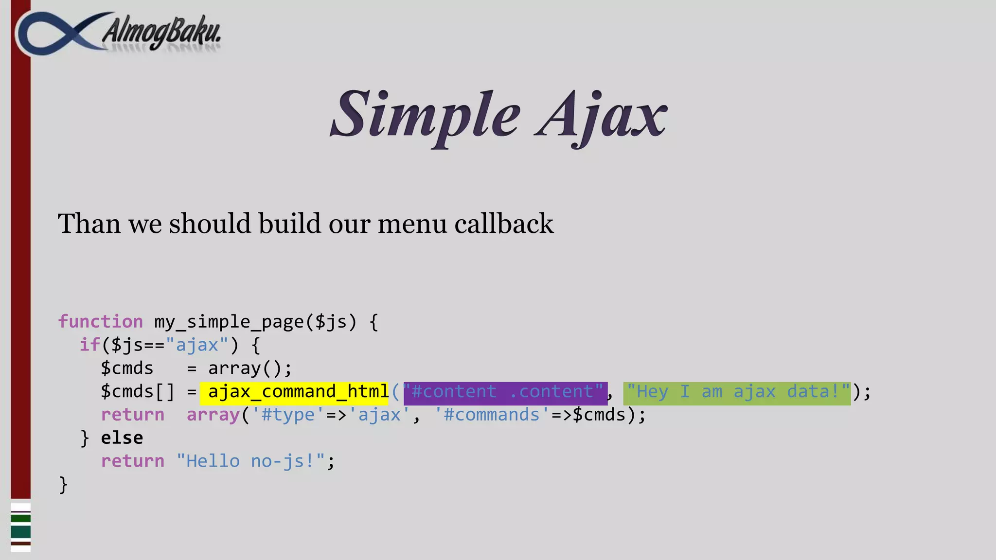Simple Ajax
Than we should build our menu callback


function my_simple_page($js) {
  if($js=="ajax") {
    $cmds   = array();
    $cmds[] = ajax_command_html("#content .content", "Hey I am ajax data!");
    return array('#type'=>'ajax', '#commands'=>$cmds);
  } else
    return "Hello no-js!";
}
 