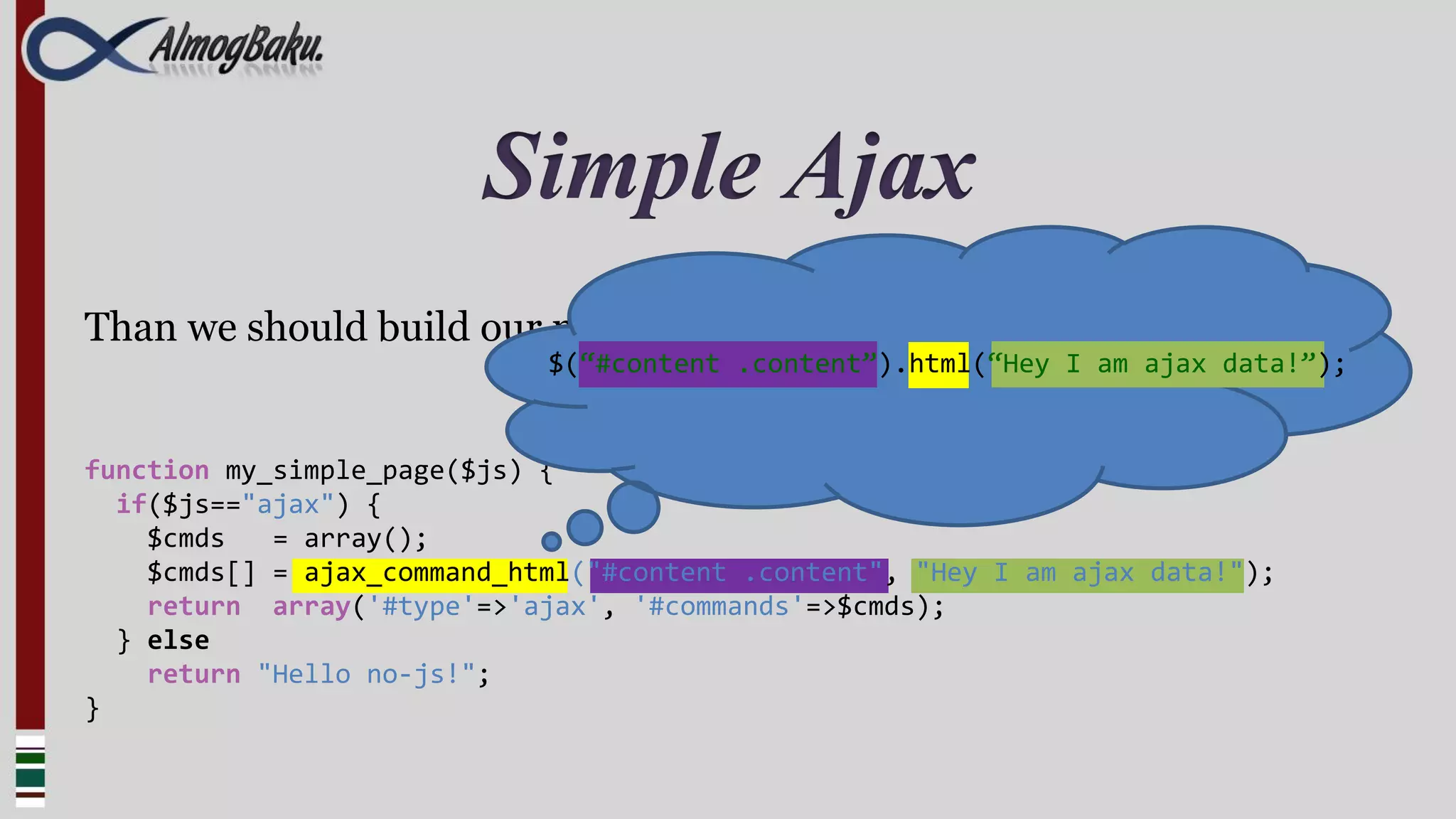 Simple Ajax
Than we should build our menu callback
                             $(“#content .content”).html(“Hey I am ajax data!”);


function my_simple_page($js) {
  if($js=="ajax") {
    $cmds   = array();
    $cmds[] = ajax_command_html("#content .content", "Hey I am ajax data!");
    return array('#type'=>'ajax', '#commands'=>$cmds);
  } else
    return "Hello no-js!";
}
 