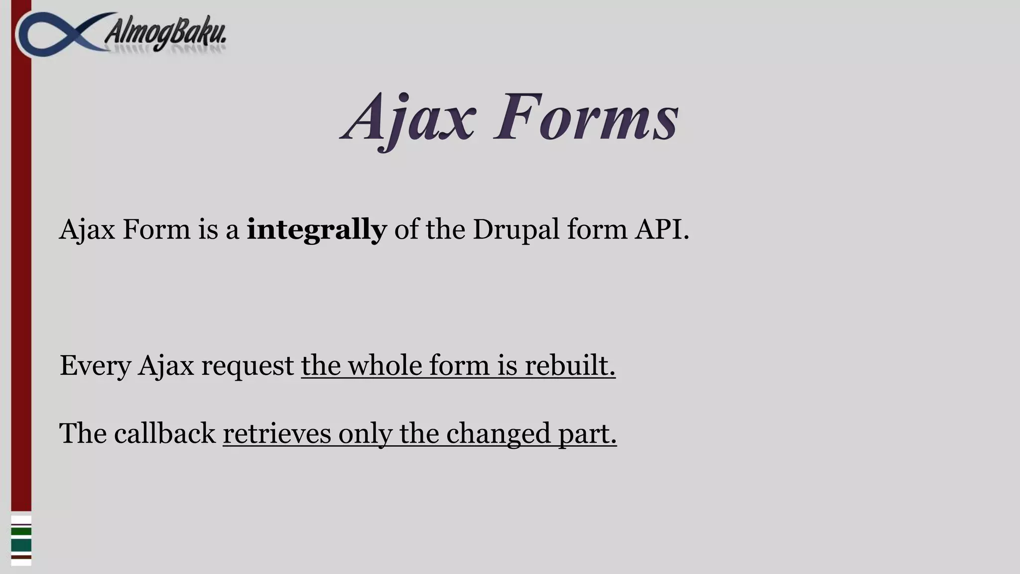 Ajax Forms
Ajax Form is a integrally of the Drupal form API.



Every Ajax request the whole form is rebuilt.

The callback retrieves only the changed part.
 