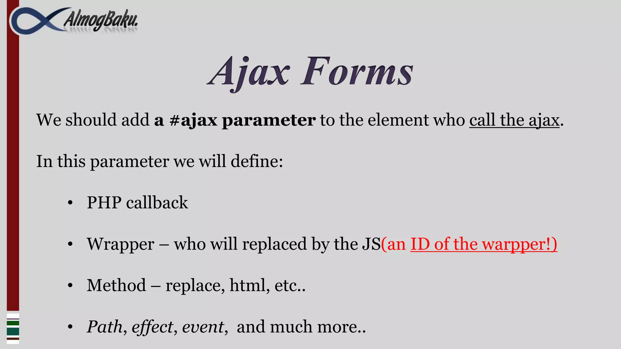 Ajax Forms
We should add a #ajax parameter to the element who call the ajax.

In this parameter we will define:

    • PHP callback

    • Wrapper – who will replaced by the JS(an ID of the warpper!)

    • Method – replace, html, etc..

    • Path, effect, event, and much more..
 