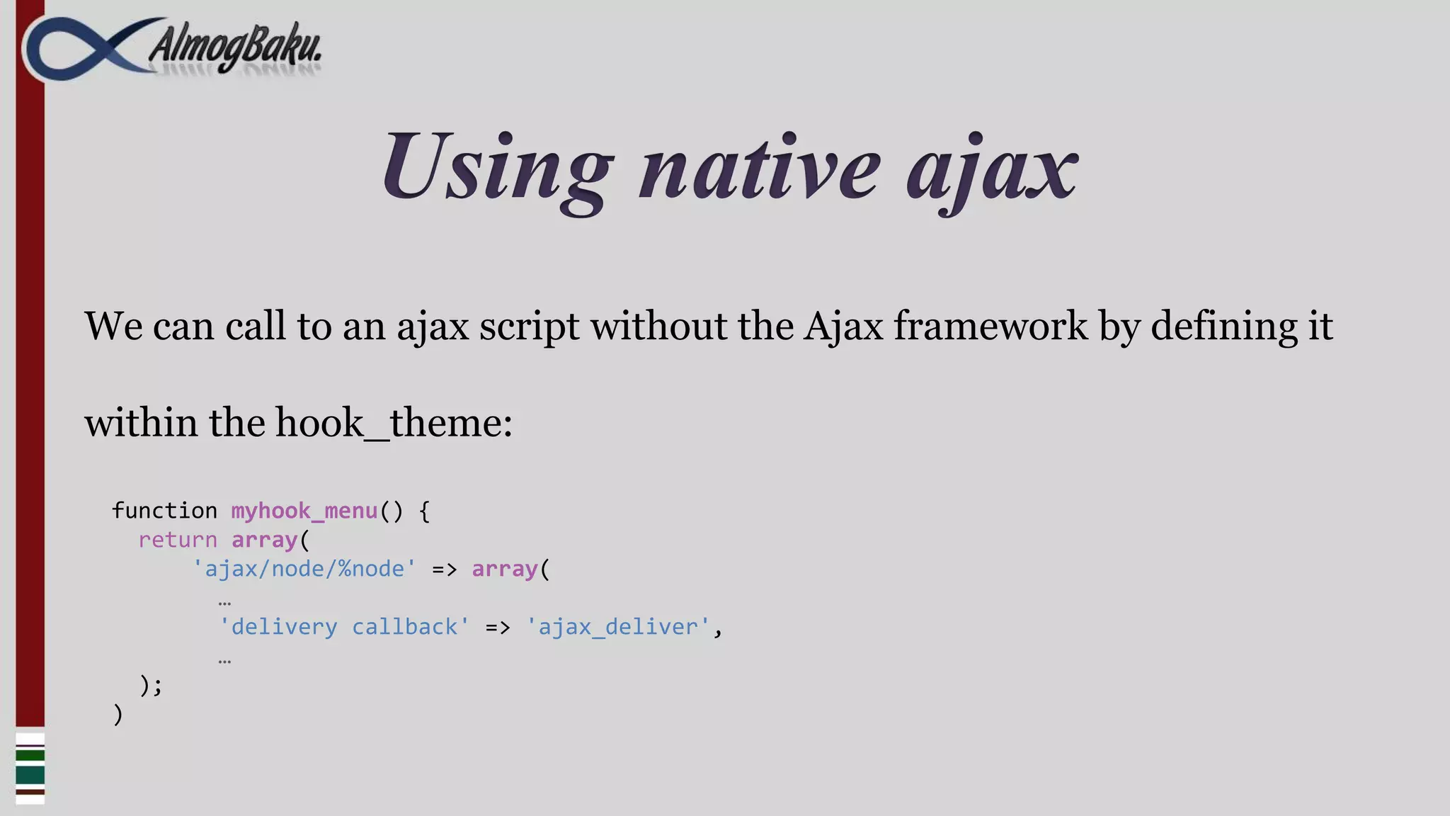 Using native ajax
We can call to an ajax script without the Ajax framework by defining it

within the hook_theme:

 function myhook_menu() {
   return array(
       'ajax/node/%node' => array(
         …
         'delivery callback' => 'ajax_deliver',
         …
   );
 )
 