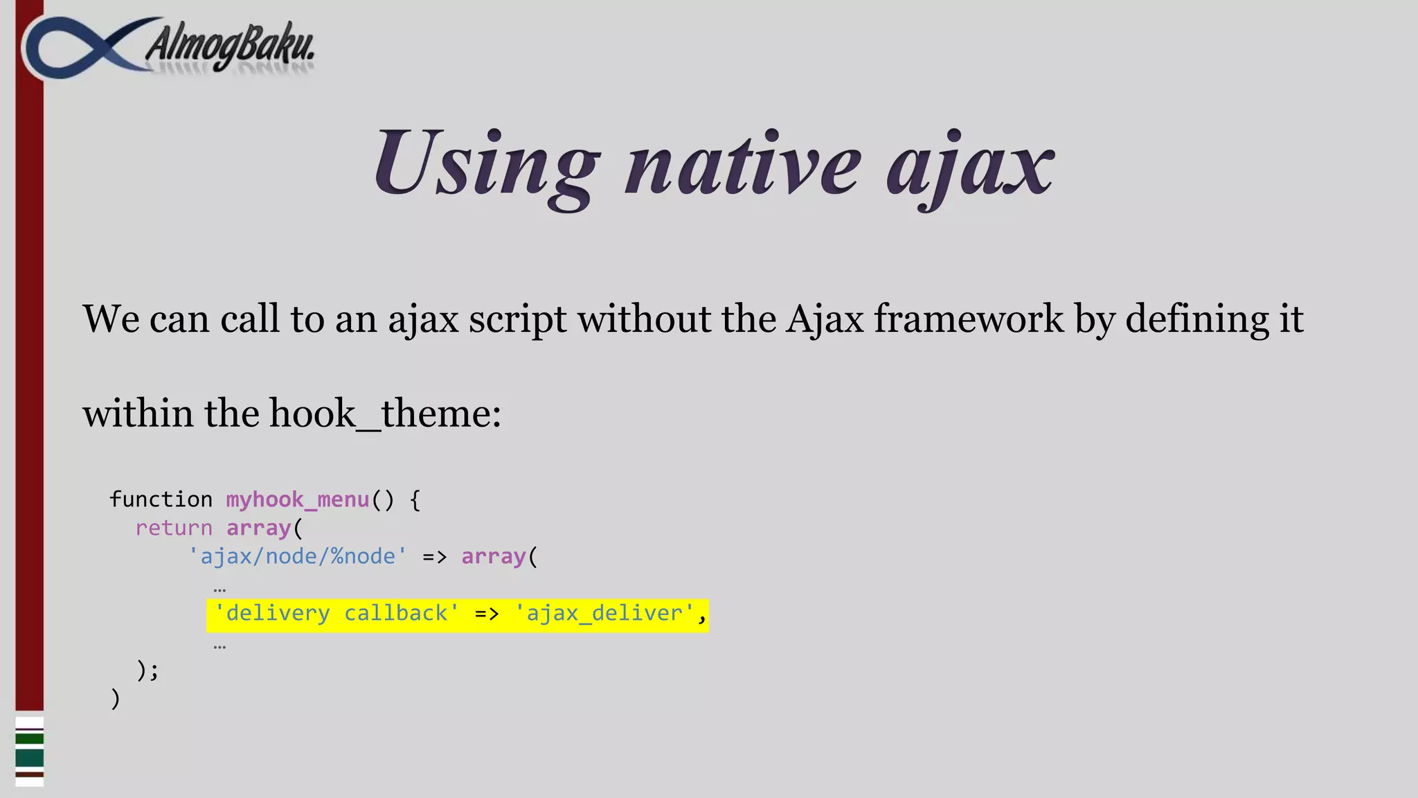 Using native ajax
We can call to an ajax script without the Ajax framework by defining it

within the hook_theme:

 function myhook_menu() {
   return array(
       'ajax/node/%node' => array(
         …
         'delivery callback' => 'ajax_deliver',
         …
   );
 )
 
