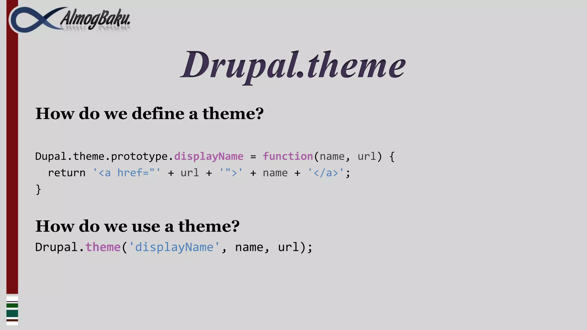 Drupal.theme
How do we define a theme?

Dupal.theme.prototype.displayName = function(name, url) {
  return '<a href="' + url + '">' + name + '</a>';
}


How do we use a theme?
Drupal.theme('displayName', name, url);
 