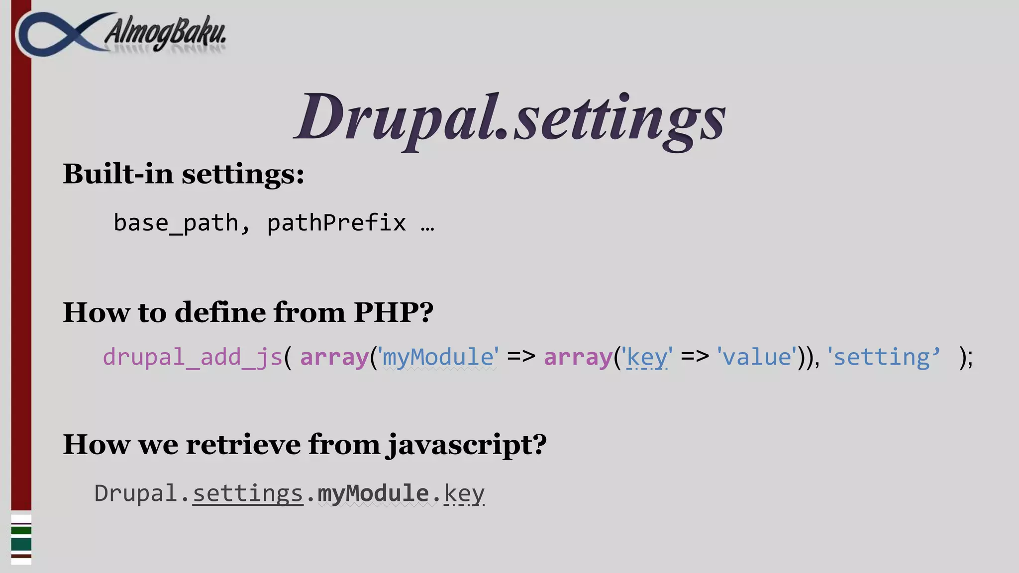 Drupal.settings
Built-in settings:
   base_path, pathPrefix …


How to define from PHP?
  drupal_add_js( array('myModule' => array('key' => 'value')), 'setting’ );


How we retrieve from javascript?
  Drupal.settings.myModule.key
 