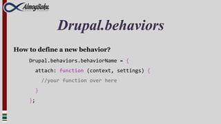 Drupal.behaviors
How to define a new behavior?
    Drupal.behaviors.behaviorName = {
      attach: function (context, settings) {
          //your function over here
      }
    };
 