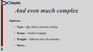 And even much complex
Options:

   • Type – file, inline, external, setting

   • Scope – header or footer

   • Weight – different than the defaults.

   • More..
 