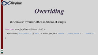 Overriding
       We can also override other additions of scripts

function hook_js_alter(&$javascript) {

    $javascript['misc/jquery.js']['data'] = drupal_get_path('module', 'jquery_update') . '/jquery.js';

}
 