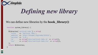 Defining new library
We can define new libraries by the hook_library()
function system_library() {
  …
  $libraries['vertical-tabs'] = array(
     'title'   => 'Vertical Tabs',
     'website' => 'http://drupal.org/node/323112',
     ‘version' => '1.0',
     'js'      => array('misc/vertical-tabs.js' => array()),
     'css'     => array('misc/vertical-tabs.css' => array()),
  );
  return $libraries;
}
 