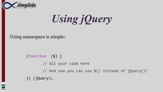 Using jQuery
Using namespace is simple:



       (function   ($) {
               // All your code here
               // And now you can use $() instead of jQuery()!
       }) (jQuery);
 