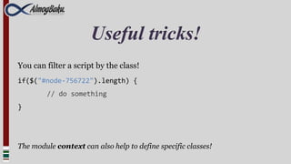 Useful tricks!
You can filter a script by the class!
if($("#node-756722").length) {
         // do something
}




The module context can also help to define specific classes!
 