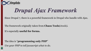 Drupal Ajax Framework
Since Drupal 7, there is a powerful framework in Drupal who handle with Ajax.


The framework originally taken from Chaos Tools(ctools).

It's especially useful for forms.



The idea is “programming only PHP”
Use your PHP to tell javascript what to do.
 