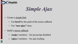 Simple Ajax
• Create a simple link
    • Use href for the path of the menu callback
    • Use “use-ajax” class

• Build a menu callback
    • /nojs/ variation – for javascript disabled
    • /ajax/ variation – for ajax loading
 