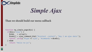 Simple Ajax
Than we should build our menu callback


function my_simple_page($js) {
  if($js=="ajax") {
    $cmds   = array();
    $cmds[] = ajax_command_html("#content .content", "Hey I am ajax data!");
    return array('#type'=>'ajax', '#commands'=>$cmds);
  } else
    return "Hello no-js!";
}
 