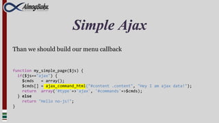 Simple Ajax
Than we should build our menu callback


function my_simple_page($js) {
  if($js=="ajax") {
    $cmds   = array();
    $cmds[] = ajax_command_html("#content .content", "Hey I am ajax data!");
    return array('#type'=>'ajax', '#commands'=>$cmds);
  } else
    return "Hello no-js!";
}
 