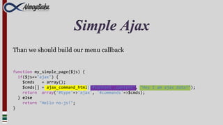 Simple Ajax
Than we should build our menu callback


function my_simple_page($js) {
  if($js=="ajax") {
    $cmds   = array();
    $cmds[] = ajax_command_html("#content .content", "Hey I am ajax data!");
    return array('#type'=>'ajax', '#commands'=>$cmds);
  } else
    return "Hello no-js!";
}
 
