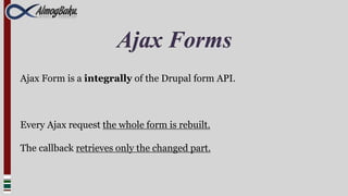 Ajax Forms
Ajax Form is a integrally of the Drupal form API.



Every Ajax request the whole form is rebuilt.

The callback retrieves only the changed part.
 